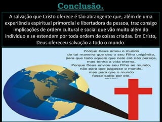A salvação que Cristo oferece é tão abrangente que, além de uma
experiência espiritual primordial e libertadora da pessoa, traz consigo
implicações de ordem cultural e social que vão muito além do
indivíduo e se estendem por toda ordem de coisas criadas. Em Cristo,
Deus ofereceu salvação a todo o mundo.
 