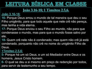 João 3.16-18; 1 Timóteo 2.5,6.
João 3.16-18:
16- Porque Deus amou o mundo de tal maneira que deu o seu
Filho unigênito, para que todo aquele que nele crê não pereça,
mas tenha a vida eterna.
17- Porque Deus enviou o seu Filho ao mundo, não para que
condenasse o mundo, mas para que o mundo fosse salvo por
ele.
18- Quem crê nele não é condenado; mas quem não crê já está
condenado, porquanto não crê no nome do unigênito Filho de
Deus.
1Timóteo 2.5,6:
5- Porque há um só Deus, e um só Mediador entre Deus e os
homens, Jesus Cristo homem.
6- O qual se deu a si mesmo em preço de redenção por todos,
para servir de testemunho a seu tempo.
 