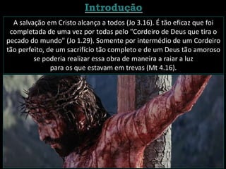 A salvação em Cristo alcança a todos (Jo 3.16). É tão eficaz que foi
completada de uma vez por todas pelo "Cordeiro de Deus que tira o
pecado do mundo" (Jo 1.29). Somente por intermédio de um Cordeiro
tão perfeito, de um sacrifício tão completo e de um Deus tão amoroso
se poderia realizar essa obra de maneira a raiar a luz
para os que estavam em trevas (Mt 4.16).
 