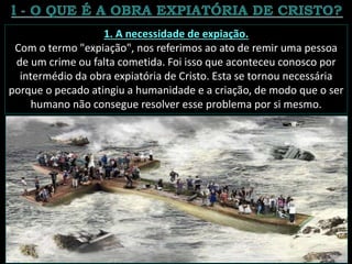 1. A necessidade de expiação.
Com o termo "expiação", nos referimos ao ato de remir uma pessoa
de um crime ou falta cometida. Foi isso que aconteceu conosco por
intermédio da obra expiatória de Cristo. Esta se tornou necessária
porque o pecado atingiu a humanidade e a criação, de modo que o ser
humano não consegue resolver esse problema por si mesmo.
 