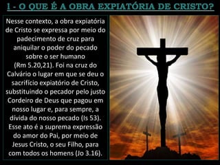 Nesse contexto, a obra expiatória
de Cristo se expressa por meio do
padecimento de cruz para
aniquilar o poder do pecado
sobre o ser humano
(Rm 5.20,21). Foi na cruz do
Calvário o lugar em que se deu o
sacrifício expiatório de Cristo,
substituindo o pecador pelo justo
Cordeiro de Deus que pagou em
nosso lugar e, para sempre, a
dívida do nosso pecado (Is 53).
Esse ato é a suprema expressão
do amor do Pai, por meio de
Jesus Cristo, o seu Filho, para
com todos os homens (Jo 3.16).
 