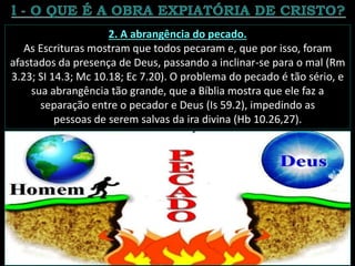 2. A abrangência do pecado.
As Escrituras mostram que todos pecaram e, que por isso, foram
afastados da presença de Deus, passando a inclinar-se para o mal (Rm
3.23; SI 14.3; Mc 10.18; Ec 7.20). O problema do pecado é tão sério, e
sua abrangência tão grande, que a Bíblia mostra que ele faz a
separação entre o pecador e Deus (Is 59.2), impedindo as
pessoas de serem salvas da ira divina (Hb 10.26,27).
 