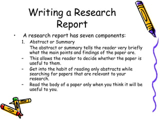Writing a Research
Report
• A research report has seven components:
1. Abstract or Summary
The abstract or summary tells the reader very briefly
what the main points and findings of the paper are.
– This allows the reader to decide whether the paper is
useful to them.
– Get into the habit of reading only abstracts while
searching for papers that are relevant to your
research.
– Read the body of a paper only when you think it will be
useful to you.
 