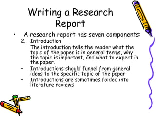 Writing a Research
Report
• A research report has seven components:
2. Introduction
The introduction tells the reader what the
topic of the paper is in general terms, why
the topic is important, and what to expect in
the paper.
– Introductions should funnel from general
ideas to the specific topic of the paper
– Introductions are sometimes folded into
literature reviews
 