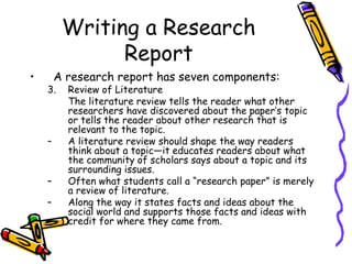 Writing a Research
Report
• A research report has seven components:
3. Review of Literature
The literature review tells the reader what other
researchers have discovered about the paper’s topic
or tells the reader about other research that is
relevant to the topic.
– A literature review should shape the way readers
think about a topic—it educates readers about what
the community of scholars says about a topic and its
surrounding issues.
– Often what students call a “research paper” is merely
a review of literature.
– Along the way it states facts and ideas about the
social world and supports those facts and ideas with
credit for where they came from.
 