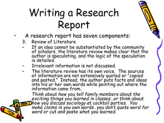 Writing a Research
Report
• A research report has seven components:
3. Review of Literature
– If an idea cannot be substantiated by the community
of scholars, the literature review makes clear that the
author is speculating, and the logic of the speculation
is detailed.
– Irrelevant information is not discussed.
– The literature review has its own voice. The sources
of information are not extensively quoted or “copied
and pasted.” Instead, the author puts facts and ideas
into his or her own words while pointing out where the
information came from.
Think about how you tell family members about the
exciting things you learned in classes…or think about
how you discuss sociology at cocktail parties. You
make claims in you own words…you don’t quote word for
word or cut and paste what you learned.
 