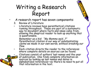 Writing a Research
Report
• A research report has seven components:
3. Review of Literature
– Literature reviews have parenthetical citations
running throughout. These are part of a systematic
way to document where facts and ideas came from,
allowing the skeptical reader to look up anything that
is questionable.
Remember as a kid: “My Momma said…?”
Parenthetical citation is our way of substantiating
claims we made in our own words, without breaking our
flow.
– Each citation directs the reader to the references
where complete details on sources can be found.
– Citations consist of authors’ last names and the year
of publication. One finds complete information on
sources by looking up last names and dates in
alphabetized references—so there’s no need to put all
that information in the text.
 