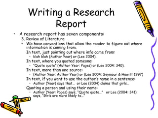 Writing a Research
Report
• A research report has seven components:
3. Review of Literature
– We have conventions that allow the reader to figure out where
information is coming from.
In text, just pointing out where info came from:
• blah blah (Author Year) or (Lee 2004).
In text, where you quoted someone:
• “Quote quote” (Author Year: Pages) or (Lee 2004: 340).
In text, more than one source:
• (Author Year; Author Year) or (Lee 2004; Seymour & Hewitt 1997)
In text, if you want to use the author’s name in a sentence:
• Author (Year) says that… or Lee (2004) claims that girls…
Quoting a person and using their name:
• Author (Year: Pages) says, “Quote quote…” or Lee (2004: 341)
says, “Girls are more likely to…”
 