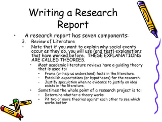 Writing a Research
Report
• A research report has seven components:
3. Review of Literature
– Note that if you want to explain why social events
occur as they do, you will use (and test) explanations
that have worked before. THESE EXPLANATIONS
ARE CALLED THEORIES.
• Most academic literature reviews have a guiding theory
that is used to:
– Frame (or help us understand) facts in the literature.
– Establish expectations (or hypotheses) for the research.
– Justify speculation when no evidence to justify an idea
exists in the literature.
• Sometimes the whole point of a research project is to:
– Determine whether a theory works
– Pit two or more theories against each other to see which
works better
 