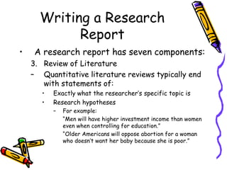 Writing a Research
Report
• A research report has seven components:
3. Review of Literature
– Quantitative literature reviews typically end
with statements of:
• Exactly what the researcher’s specific topic is
• Research hypotheses
– For example:
“Men will have higher investment income than women
even when controlling for education.”
“Older Americans will oppose abortion for a woman
who doesn’t want her baby because she is poor.”
 