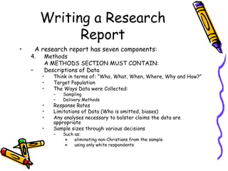Writing a Research
Report
• A research report has seven components:
4. Methods
A METHODS SECTION MUST CONTAIN:
– Descriptions of Data
• Think in terms of: “Who, What, When, Where, Why and How?”
• Target Population
• The Ways Data were Collected:
– Sampling
– Delivery Methods
• Response Rates
• Limitations of Data (Who is omitted, biases)
• Any analyses necessary to bolster claims the data are
appropriate
• Sample sizes through various decisions
– Such as:
» eliminating non-Christians from the sample
» using only white respondents
 