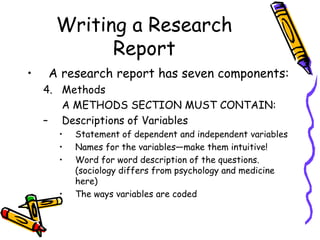 Writing a Research
Report
• A research report has seven components:
4. Methods
A METHODS SECTION MUST CONTAIN:
– Descriptions of Variables
• Statement of dependent and independent variables
• Names for the variables—make them intuitive!
• Word for word description of the questions.
(sociology differs from psychology and medicine
here)
• The ways variables are coded
 