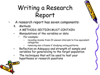 Writing a Research
Report
• A research report has seven components:
4. Methods
A METHODS SECTION MUST CONTAIN:
– Manipulations of the variables or data
• For example:
– recoding income from 23 uneven intervals to five equivalent
categories
– removing non-citizens if studying voting patterns
– Reflection on Adequacy and strength of sample and
variables for generalizing to the target population
– The techniques that will be used to test your
hypotheses or research questions
 