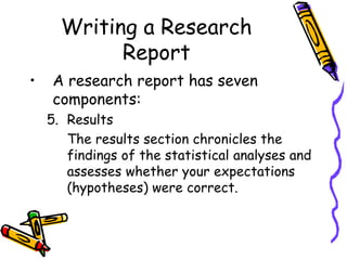 Writing a Research
Report
• A research report has seven
components:
5. Results
The results section chronicles the
findings of the statistical analyses and
assesses whether your expectations
(hypotheses) were correct.
 