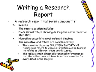 Writing a Research
Report
• A research report has seven components:
5. Results
The results section includes:
– Professional tables showing descriptive and inferential
statistics
– Narrative describing most relevant findings
– The narrative and tables are complementary.
• The narrative discusses ONLY VERY IMPORTANT
findings and refers to where information can be found in
the tables as different facts are discussed.
• The tables contain almost all statistical information so
that the author does not have to write a narrative for
every detail in the analysis.
 