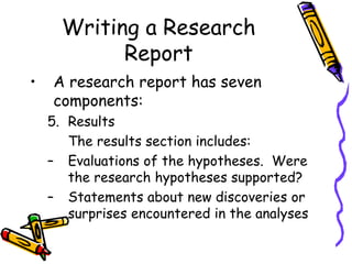 Writing a Research
Report
• A research report has seven
components:
5. Results
The results section includes:
– Evaluations of the hypotheses. Were
the research hypotheses supported?
– Statements about new discoveries or
surprises encountered in the analyses
 