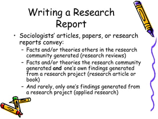Writing a Research
Report
• Sociologists’ articles, papers, or research
reports convey:
– Facts and/or theories others in the research
community generated (research reviews)
– Facts and/or theories the research community
generated and one’s own findings generated
from a research project (research article or
book)
– And rarely, only one’s findings generated from
a research project (applied research)
 