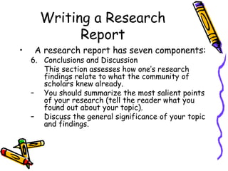 Writing a Research
Report
• A research report has seven components:
6. Conclusions and Discussion
This section assesses how one’s research
findings relate to what the community of
scholars knew already.
– You should summarize the most salient points
of your research (tell the reader what you
found out about your topic).
– Discuss the general significance of your topic
and findings.
 