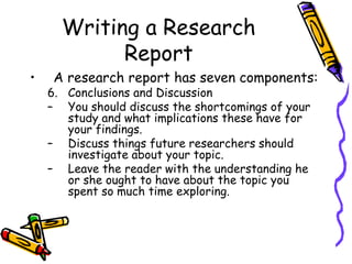 Writing a Research
Report
• A research report has seven components:
6. Conclusions and Discussion
– You should discuss the shortcomings of your
study and what implications these have for
your findings.
– Discuss things future researchers should
investigate about your topic.
– Leave the reader with the understanding he
or she ought to have about the topic you
spent so much time exploring.
 
