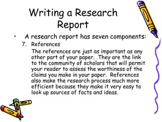 Writing a Research
Report
• A research report has seven components:
7. References
The references are just as important as any
other part of your paper. They are the link
to the community of scholars that will permit
your reader to assess the worthiness of the
claims you make in your paper. References
also make the research process much more
efficient because they make it very easy to
look up sources of facts and ideas.
 