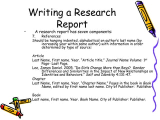 Writing a Research
Report
• A research report has seven components:
7. References
Should be hanging indented, alphabetical on author’s last name (by
increasing year within same author) with information in order
determined by type of source:
Article
Last Name, first name. Year. “Article title.” Journal Name Volume: 1st
Page- Last Page.
Lee, James Daniel. 2005. “Do Girls Change More than Boys? Gender
Differences and Similarities in the Impact of New Relationships on
Identities and Behaviors.” Self and Identity 4:131-47.
Chapter
Last Name, first name. Year. “Chapter Name.” Pages in the book in Book
Name, edited by first name last name. City of Publisher: Publisher.
Book:
Last name, first name. Year. Book Name. City of Publisher: Publisher.
 
