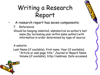 Writing a Research
Report
• A research report has seven components:
7. References
Should be hanging indented, alphabetical on author’s last
name (by increasing year within same author) with
information in order determined by type of source:
A website:
Last Name (if available), first name. Year (if available).
“Article or web page title.” Journal or Report Name
Volume (if available). http://address. Date accessed.
 
