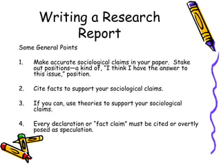 Writing a Research
Report
Some General Points
1. Make accurate sociological claims in your paper. Stake
out positions—a kind of, “I think I have the answer to
this issue,” position.
2. Cite facts to support your sociological claims.
3. If you can, use theories to support your sociological
claims.
4. Every declaration or “fact claim” must be cited or overtly
posed as speculation.
 