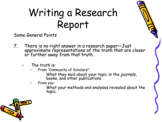 Writing a Research
Report
Some General Points
7. There is no right answer in a research paper—Just
approximate representations of the truth that are closer
or further away from that truth.
– The truth is:
• From “Community of Scholars”:
What they said about your topic in the journals,
books, and other publications
• From you:
What your methods and analyses revealed about the
topic.
 