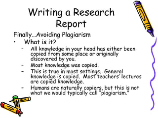 Writing a Research
Report
Finally…Avoiding Plagiarism
• What is it?
– All knowledge in your head has either been
copied from some place or originally
discovered by you.
– Most knowledge was copied.
– This is true in most settings. General
knowledge is copied. Most teachers’ lectures
are copied knowledge.
– Humans are naturally copiers, but this is not
what we would typically call “plagiarism.”
 