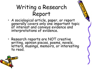 Writing a Research
Report
• A sociological article, paper, or report
generally covers only one important topic
of interest and conveys evidence and
interpretations of evidence.
• Research reports are NOT creative
writing, opinion pieces, poems, novels,
letters, musings, memoirs, or interesting
to read.
 