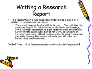 Writing a Research
Report
• The Elements of Style endorses imitation as a way for a
writer to achieve his own style:
– The use of language begins with imitation . . . The imitative life
continues long after the writer is on his own in the language,
for it is almost impossible to avoid imitating what one admires.
Never imitate consciously, but do not worry about being an
imitator; take pains instead to admire what is good. Then when
you write in a way that comes naturally, you will echo the
halloos that bear repeating.
Copied from: http://www.answers.com/topic/writing-style-1
 