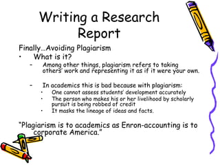 Writing a Research
Report
Finally…Avoiding Plagiarism
• What is it?
– Among other things, plagiarism refers to taking
others’ work and representing it as if it were your own.
– In academics this is bad because with plagiarism:
• One cannot assess students’ development accurately
• The person who makes his or her livelihood by scholarly
pursuit is being robbed of credit
• It masks the lineage of ideas and facts.
“Plagiarism is to academics as Enron-accounting is to
corporate America.”
 