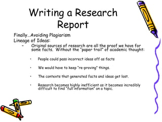 Writing a Research
Report
Finally…Avoiding Plagiarism
Lineage of Ideas:
– Original sources of research are all the proof we have for
some facts. Without the “paper trail” of academic thought:
• People could pass incorrect ideas off as facts
• We would have to keep “re-proving” things.
• The contexts that generated facts and ideas get lost.
• Research becomes highly inefficient as it becomes incredibly
difficult to find “full information” on a topic.
 