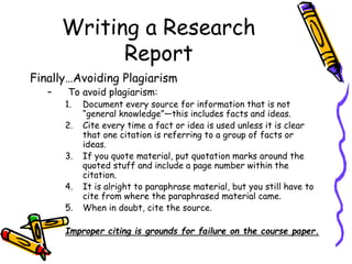 Writing a Research
Report
Finally…Avoiding Plagiarism
– To avoid plagiarism:
1. Document every source for information that is not
“general knowledge”—this includes facts and ideas.
2. Cite every time a fact or idea is used unless it is clear
that one citation is referring to a group of facts or
ideas.
3. If you quote material, put quotation marks around the
quoted stuff and include a page number within the
citation.
4. It is alright to paraphrase material, but you still have to
cite from where the paraphrased material came.
5. When in doubt, cite the source.
Improper citing is grounds for failure on the course paper.
 