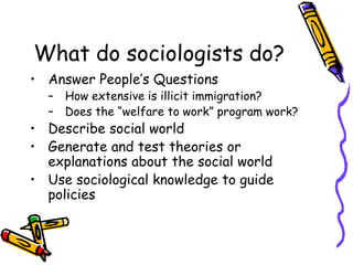 What do sociologists do?
• Answer People’s Questions
– How extensive is illicit immigration?
– Does the “welfare to work” program work?
• Describe social world
• Generate and test theories or
explanations about the social world
• Use sociological knowledge to guide
policies
 