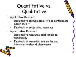 Quantitative vs.
Qualitative
• Qualitative Research
– Designed to capture social life as participants
experience it
– Emphasis on subjective, meanings
• Quantitative Research
– Designed to measure social variables,
numerically
– Emphasis on numerical summaries and
interrelationship of phenomena
 