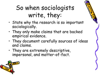 So when sociologists
write, they:
• State why the research is so important
sociologically.
• They only make claims that are backed
empirical evidence.
• They document carefully sources of ideas
and claims.
• They are extremely descriptive,
impersonal, and matter-of-fact.
 