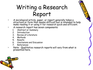 Writing a Research
Report
• A sociological article, paper, or report generally takes a
structure or form that seems difficult but is intended to help
make reading it or using it for research quick and efficient.
• A research report has seven components:
1. Abstract or Summary
2. Introduction
3. Review of Literature
4. Methods
5. Results
6. Conclusions and Discussion
7. References
• Note: Qualitative research reports will vary from what is
presented here.
 