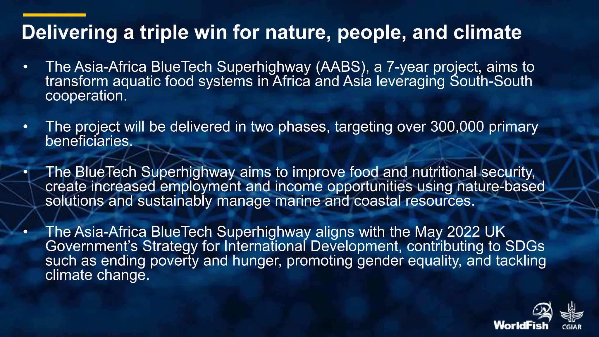 • The Asia-Africa BlueTech Superhighway (AABS), a 7-year project, aims to
transform aquatic food systems in Africa and Asia leveraging South-South
cooperation.
• The project will be delivered in two phases, targeting over 300,000 primary
beneficiaries.
• The BlueTech Superhighway aims to improve food and nutritional security,
create increased employment and income opportunities using nature-based
solutions and sustainably manage marine and coastal resources.
• The Asia-Africa BlueTech Superhighway aligns with the May 2022 UK
Government’s Strategy for International Development, contributing to SDGs
such as ending poverty and hunger, promoting gender equality, and tackling
climate change.
Delivering a triple win for nature, people, and climate
 
