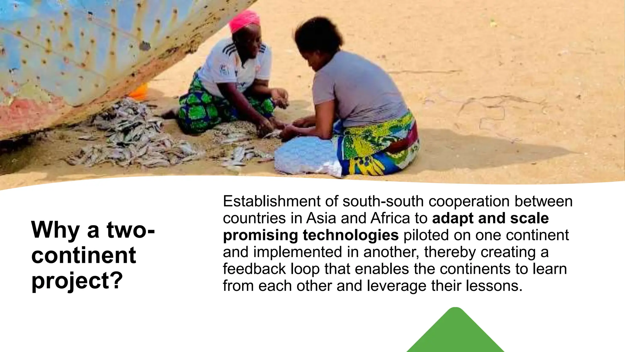 Why a two-
continent
project?
Establishment of south-south cooperation between
countries in Asia and Africa to adapt and scale
promising technologies piloted on one continent
and implemented in another, thereby creating a
feedback loop that enables the continents to learn
from each other and leverage their lessons.
 
