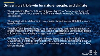 • The Asia-Africa BlueTech Superhighway (AABS), a 7-year project, aims to
transform aquatic food systems in Africa and Asia leveraging South-South
cooperation.
• The project will be delivered in two phases, targeting over 300,000 primary
beneficiaries.
• The BlueTech Superhighway aims to improve food and nutritional security,
create increased employment and income opportunities using nature-based
solutions and sustainably manage marine and coastal resources.
• The Asia-Africa BlueTech Superhighway aligns with the May 2022 UK
Government’s Strategy for International Development, contributing to SDGs
such as ending poverty and hunger, promoting gender equality, and tackling
climate change.
Delivering a triple win for nature, people, and climate
 