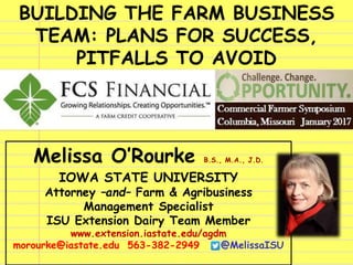 BUILDING THE FARM BUSINESS
TEAM: PLANS FOR SUCCESS,
PITFALLS TO AVOID
Melissa O’Rourke B.S., M.A., J.D.
IOWA STATE UNIVERSITY
Attorney –and– Farm & Agribusiness
Management Specialist
ISU Extension Dairy Team Member
www.extension.iastate.edu/agdm
morourke@iastate.edu 563-382-2949 @MelissaISU
 