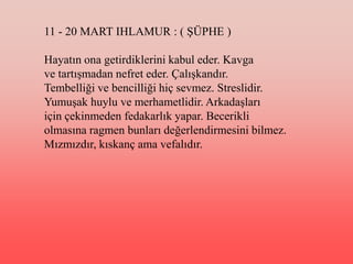 11 - 20 MART IHLAMUR : ( ġÜPHE )

Hayatın ona getirdiklerini kabul eder. Kavga
ve tartıĢmadan nefret eder. ÇalıĢkandır.
Tembelliği ve bencilliği hiç sevmez. Streslidir.
YumuĢak huylu ve merhametlidir. ArkadaĢları
için çekinmeden fedakarlık yapar. Becerikli
olmasına ragmen bunları değerlendirmesini bilmez.
Mızmızdır, kıskanç ama vefalıdır.
 