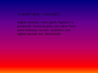 21 MART MEġE : ( CESARET )

Sağlam yaradıĢlı, cesur, güçlü, bağımsız ve
giriĢkendir. Acıma duygusu çok yoktur. ĠĢini
Ģansa bırakmayı sevmez. Ayaklarını yere
sağlam basmak ister. Hareketlidir
 