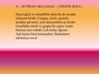 11 - 20 NĠSAN AKÇAAGAÇ : ( ÖZGÜR ZEKA )

Hayal gücü ve orjinallikle dolu hiç de sıradan
olmayan biridir. Utangaç, hırslı, gururlu,
kendine güvenen, yeni deneyimlere aç biridir.
Genellikle sinirli ve gergin bir yapısı vardır.
Hafızası kuvvetlidir. Çok kolay öğrenir.
AĢk hayatı biraz karmaĢıktır. BaĢkalarını
etkilemeyi sever
 