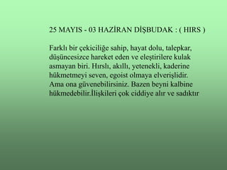 25 MAYIS - 03 HAZĠRAN DĠġBUDAK : ( HIRS )

Farklı bir çekiciliğe sahip, hayat dolu, talepkar,
düĢüncesizce hareket eden ve eleĢtirilere kulak
asmayan biri. Hırslı, akıllı, yetenekli, kaderine
hükmetmeyi seven, egoist olmaya elveriĢlidir.
Ama ona güvenebilirsiniz. Bazen beyni kalbine
hükmedebilir.ĠliĢkileri çok ciddiye alır ve sadıktır
 