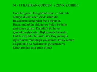 04 - 13 HAZĠRAN GÜRGEN : ( ZEVK SAHĠBĠ )

Cool bir güzel. DıĢ görüntüsüne ve bakımlı
olmaya dikkat eder. Zevk sahibidir.
BaĢkalarını kendinden fazla düĢünür.
Hayatı mümkün olduğunca kolay bir hale
getirmeye çalıĢır. Disiplinli bir hayat
için kılavuzluk eder. ĠliĢkilerinde kibardır.
Farklı sevgililer bulmak ister.Duygularıyla
ilgili olarak mutluluğu yakalaması kolay olmaz.
Çogunlukla da baĢkalarına güvenmez ve
kararlarından asla emin olmaz
 
