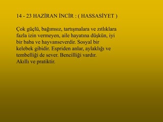14 - 23 HAZĠRAN ĠNCĠR : ( HASSASĠYET )

Çok güçlü, bağımsız, tartıĢmalara ve zıtlıklara
fazla izin vermeyen, aile hayatına düĢkün, iyi
bir baba ve hayvanseverdir. Sosyal bir
kelebek gibidir. Espriden anlar, aylaklığı ve
tembelliği de sever. Bencilliği vardır.
Akıllı ve pratiktir.
 