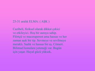 23-31 aralık ELMA: ( AġK )

Cazibeli, fiziksel olarak dikkat çekici
ve etkileyici. HoĢ bir auraya sahip.
Flörtçü ve maceraperest ama hassas ve her
zaman aĢık bir tip. Sevmeye ve sevilmeye
meraklı. Sadık ve hassas bir eĢ. Cömert.
Bilimsel konulara yeteneği var. Bugün
için yaĢar. Hayal gücü yüksek.
 