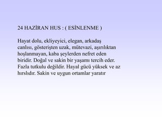 24 HAZĠRAN HUS : ( ESĠNLENME )

Hayat dolu, ekliyeyici, elegan, arkadaĢ
canlısı, gösteriĢten uzak, mütevazi, aĢırılıktan
hoĢlanmayan, kaba Ģeylerden nefret eden
biridir. Doğal ve sakin bir yaĢamı tercih eder.
Fazla tutkulu değildir. Hayal gücü yüksek ve az
hırslıdır. Sakin ve uygun ortamlar yaratır
 